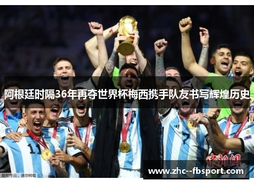 阿根廷时隔36年再夺世界杯梅西携手队友书写辉煌历史